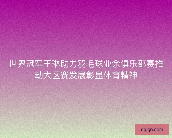 世界冠军王琳助力羽毛球业余俱乐部赛推动大区赛发展彰显体育精神