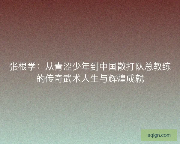张根学：从青涩少年到中国散打队总教练的传奇武术人生与辉煌成就