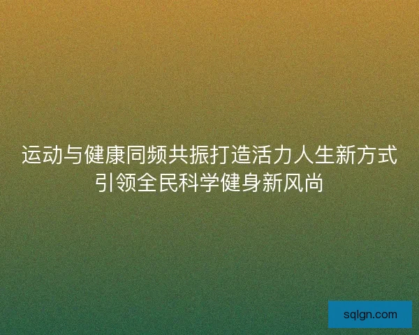 运动与健康同频共振打造活力人生新方式引领全民科学健身新风尚